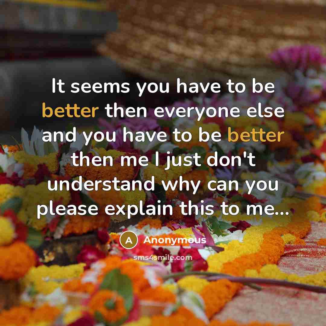 “It seems you have to be better then everyone else and you have to be better then me I just don't understand why can you please explain this to me...” quote by Anonymous