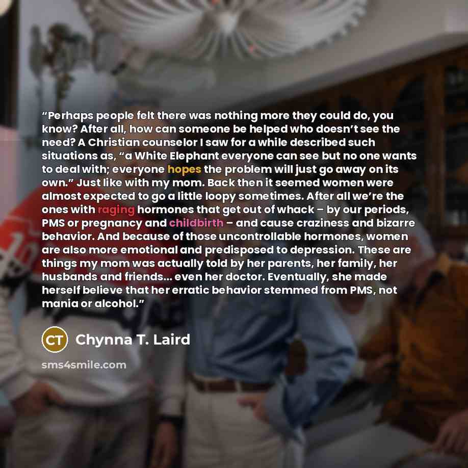 “Perhaps people felt there was nothing more they could do, you know? After all, how can someone be helped who doesn’t see the need? A Christian counselor I saw for a while described such situations as, “a White Elephant everyone can see but no one wants to deal with; everyone hopes the problem will…” quote by Chynna T. Laird