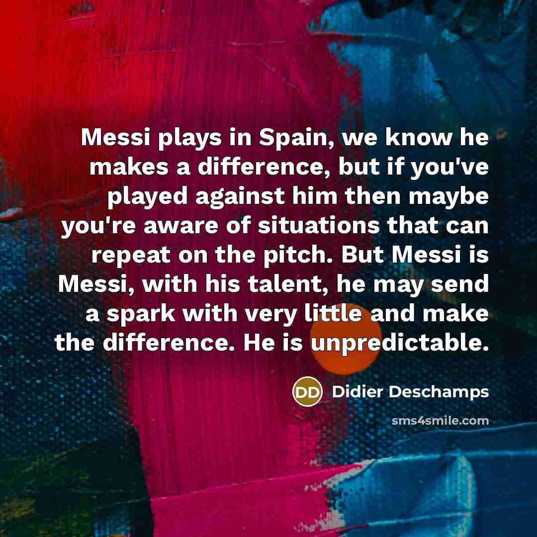 “Messi plays in Spain, we know he makes a difference, but if you've played against him then maybe you're aware of situations that can repeat on the pitch. But Messi is Messi, with his talent, he may send a spark with very little and make the difference. He is unpredictable.” quote by Didier Deschamps