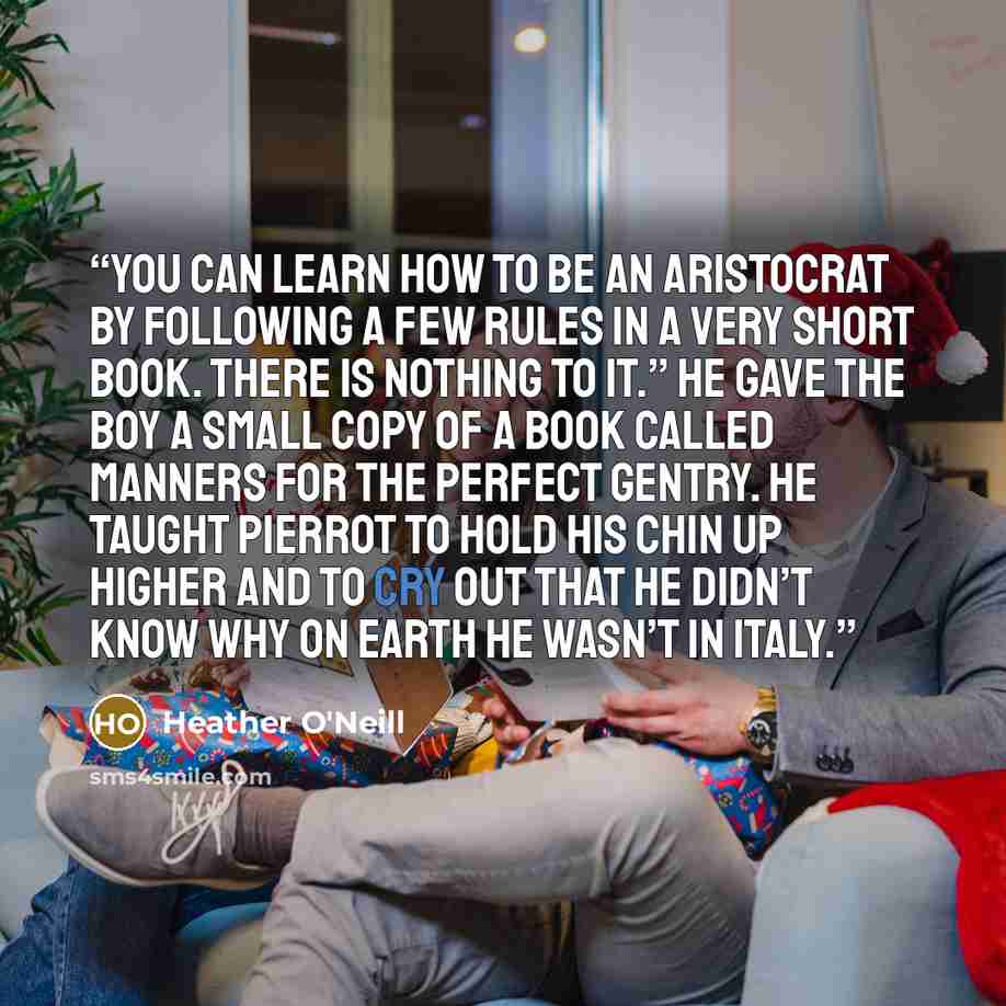 “You can learn how to be an aristocrat by following a few rules in a very short book. There is nothing to it.” He gave the boy a small copy of a book called Manners for the Perfect Gentry. He taught Pierrot to hold his chin up higher and to cry out that he didn’t know why on earth he wasn’t in Italy.” quote by Heather O'Neill