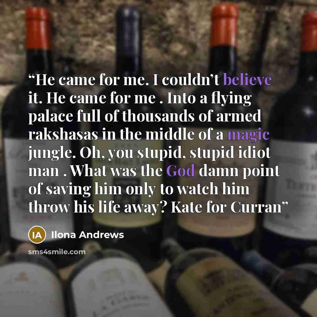 “He came for me. I couldn’t believe it. He came for me . Into a flying palace full of thousands of armed rakshasas in the middle of a magic jungle. Oh, you stupid, stupid idiot man . What was the God damn point of saving him only to watch him throw his life away? Kate for Curran” quote by Ilona Andrews