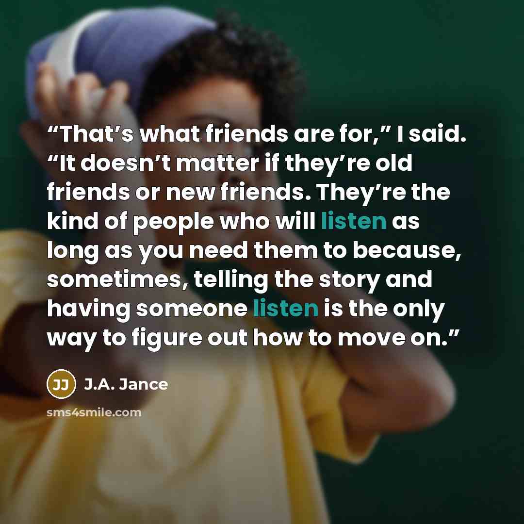 “That’s what friends are for,” I said. “It doesn’t matter if they’re old friends or new friends. They’re the kind of people who will listen as long as you need them to because, sometimes, telling the story and having someone listen is the only way to figure out how to move on.” quote by J.A. Jance
