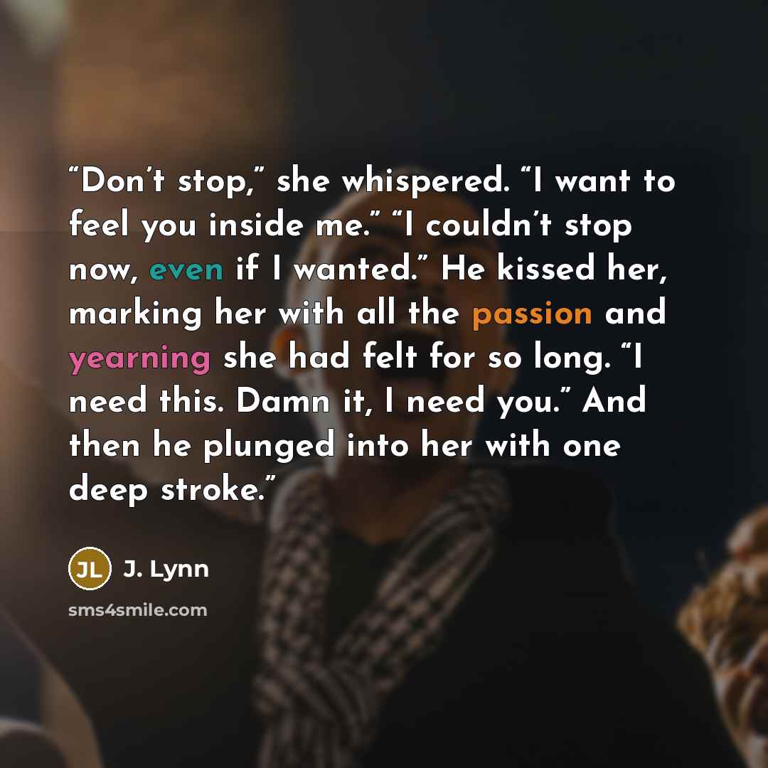 “Don’t stop,” she whispered. “I want to feel you inside me.” “I couldn’t stop now, even if I wanted.” He kissed her, marking her with all the passion and yearning she had felt for so long. “I need this. Damn it, I need you.” And then he plunged into her with one deep stroke.” quote by J. Lynn