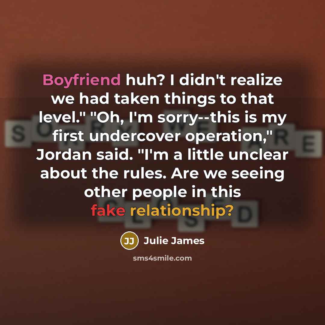 “Boyfriend huh? I didn't realize we had taken things to that level." "Oh, I'm sorry--this is my first undercover operation," Jordan said. "I'm a little unclear about the rules. Are we seeing other people in this fake relationship?” quote by Julie James