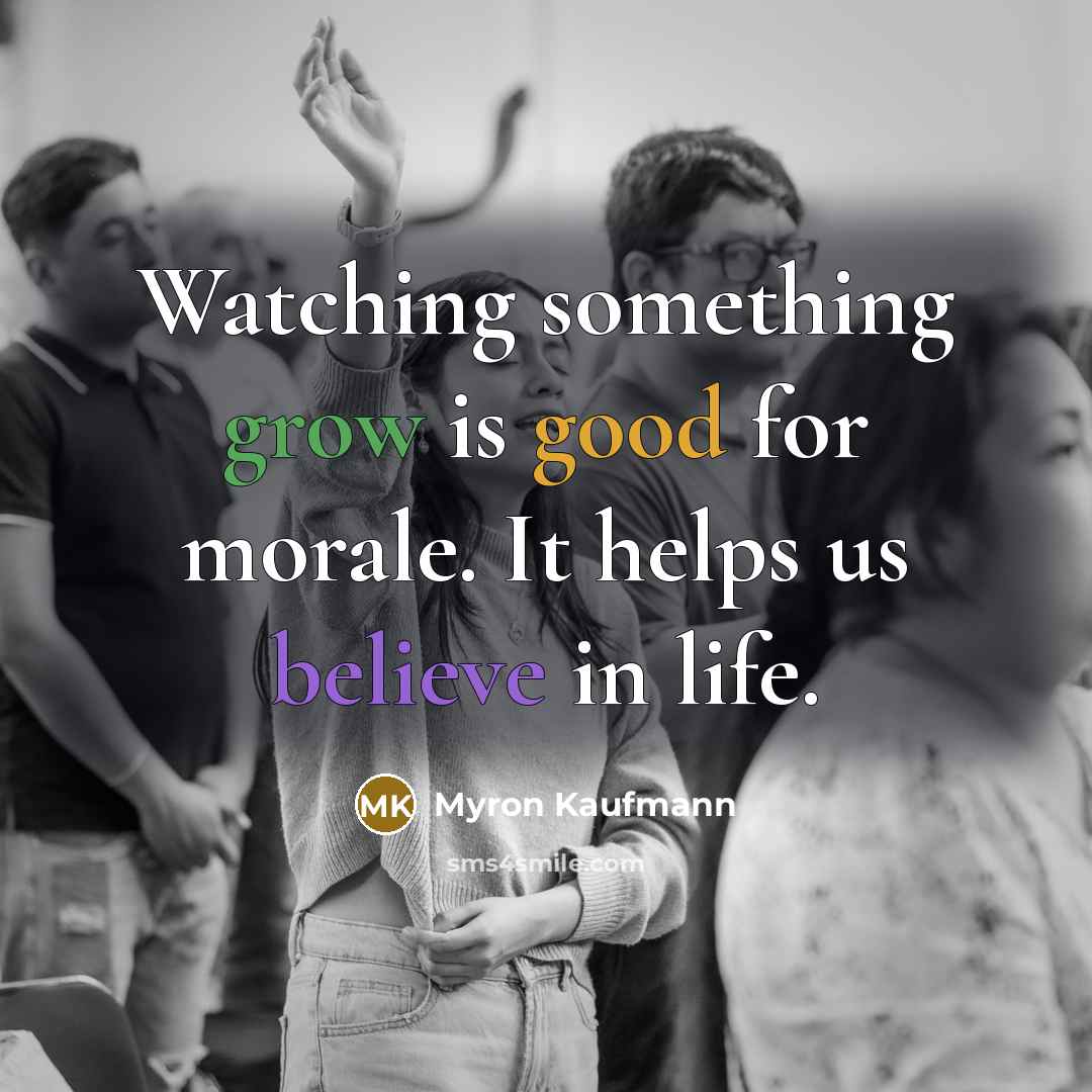 “Watching something grow is good for morale. It helps us believe in life.” quote by Myron Kaufmann