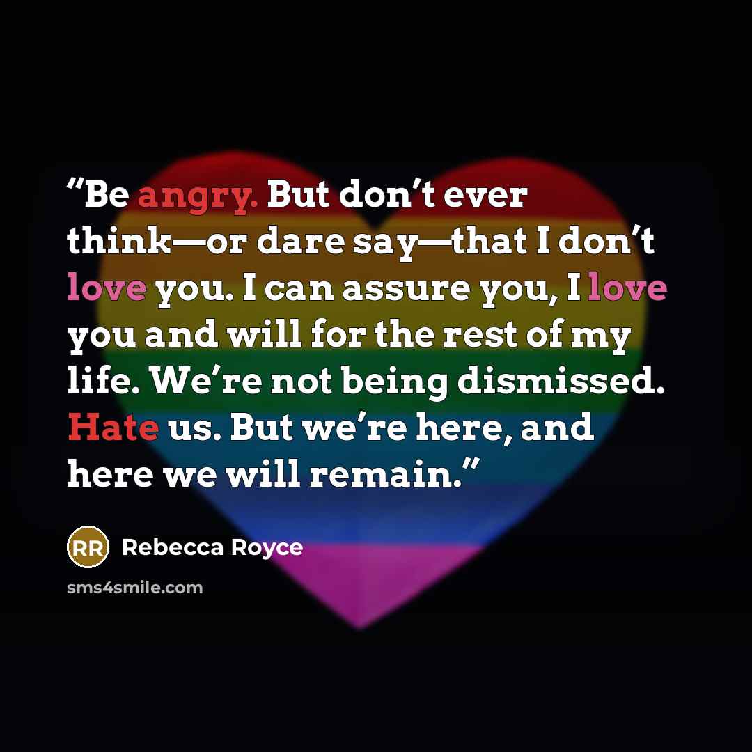 “Be angry. But don’t ever think—or dare say—that I don’t love you. I can assure you, I love you and will for the rest of my life. We’re not being dismissed. Hate us. But we’re here, and here we will remain.” quote by Rebecca Royce