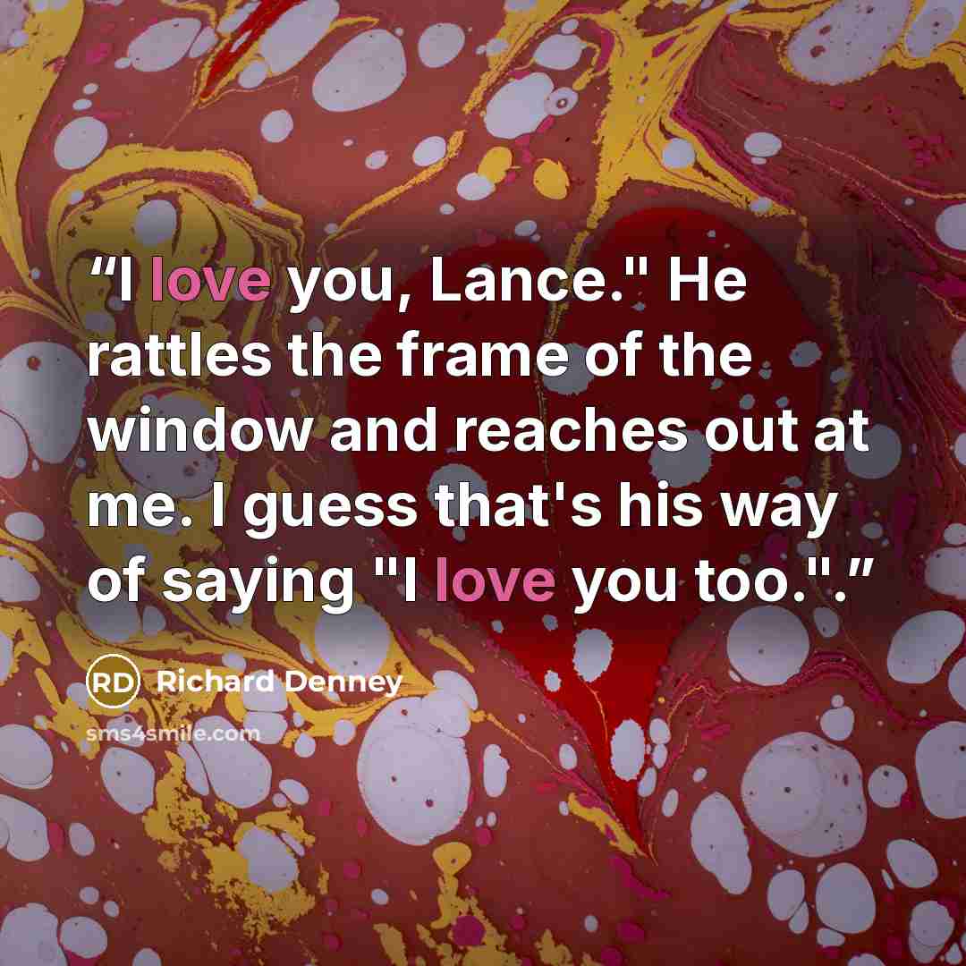 “I love you, Lance." He rattles the frame of the window and reaches out at me. I guess that's his way of saying "I love you too.".” quote by Richard Denney