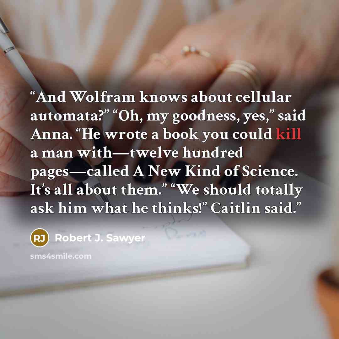 “And Wolfram knows about cellular automata?” “Oh, my goodness, yes,” said Anna. “He wrote a book you could kill a man with—twelve hundred pages—called A New Kind of Science. It’s all about them.” “We should totally ask him what he thinks!” Caitlin said.” quote by Robert J. Sawyer
