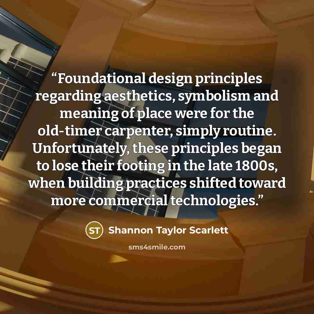 “Foundational design principles regarding aesthetics, symbolism and meaning of place were for the old-timer carpenter, simply routine. Unfortunately, these principles began to lose their footing in the late 1800s, when building practices shifted toward more commercial technologies.” quote by Shannon Taylor Scarlett