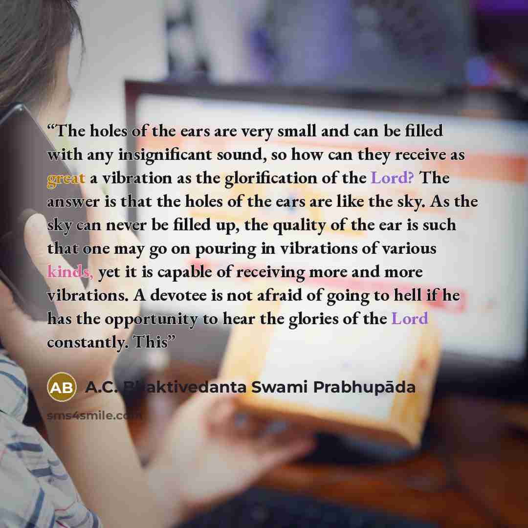 “The holes of the ears are very small and can be filled with any insignificant sound, so how can they receive as great a vibration as the glorification of the Lord? The answer is that the holes of the ears are like the sky. As the sky can never be filled up, the quality of the ear is such that one…” quote by A.C. Bhaktivedanta Swami Prabhupāda