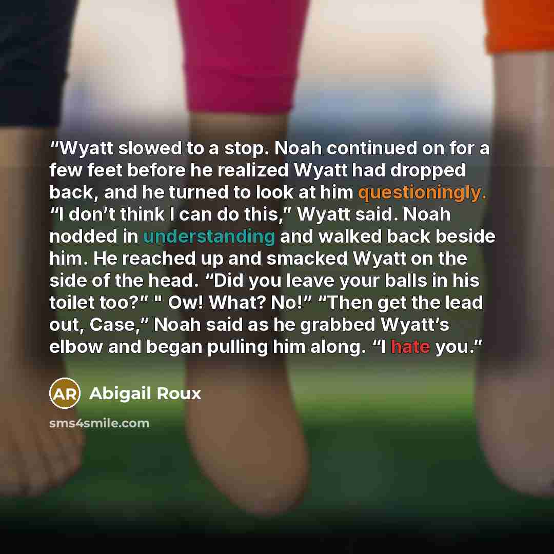 “Wyatt slowed to a stop. Noah continued on for a few feet before he realized Wyatt had dropped back, and he turned to look at him questioningly. “I don’t think I can do this,” Wyatt said. Noah nodded in understanding and walked back beside him. He reached up and smacked Wyatt on the side of the…” quote by Abigail Roux