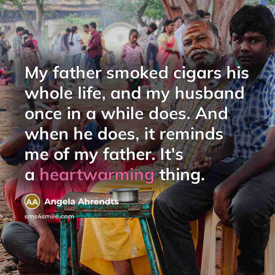 “My father smoked cigars his whole life, and my husband once in a while does. And when he does, it reminds me of my father. It's a heartwarming thing.” quote by Angela Ahrendts