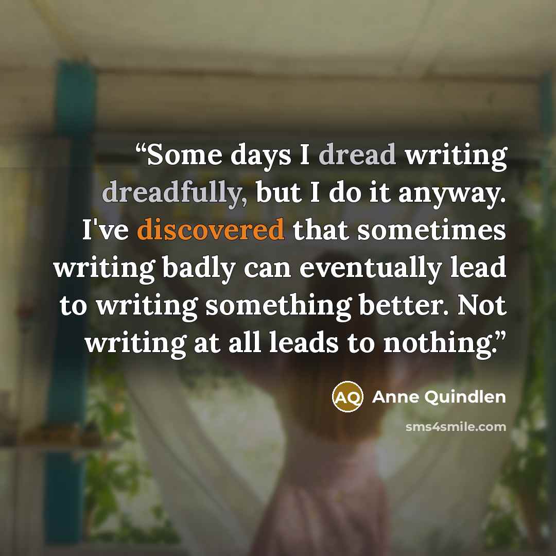 “Some days I dread writing dreadfully, but I do it anyway. I've discovered that sometimes writing badly can eventually lead to writing something better. Not writing at all leads to nothing.” quote by Anne Quindlen