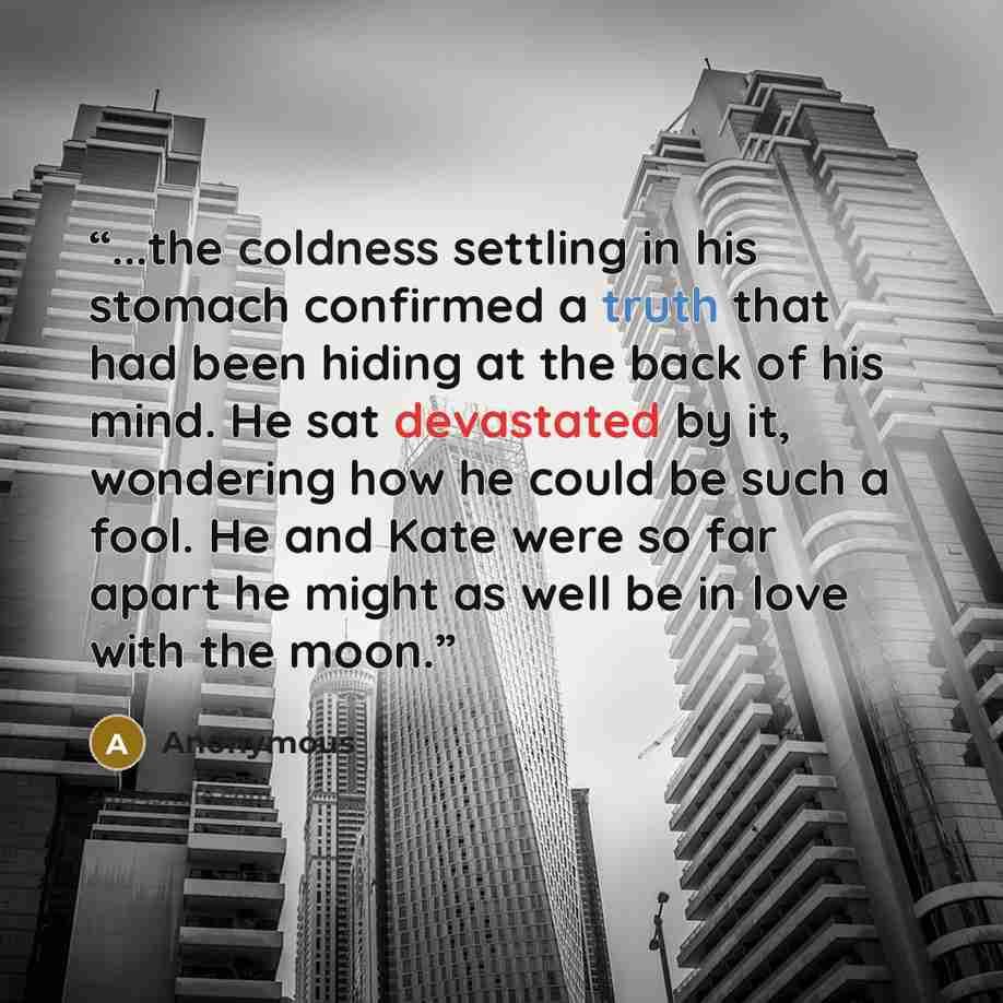 “...the coldness settling in his stomach confirmed a truth that had been hiding at the back of his mind. He sat devastated by it, wondering how he could be such a fool. He and Kate were so far apart he might as well be in love with the moon.” quote by Anonymous
