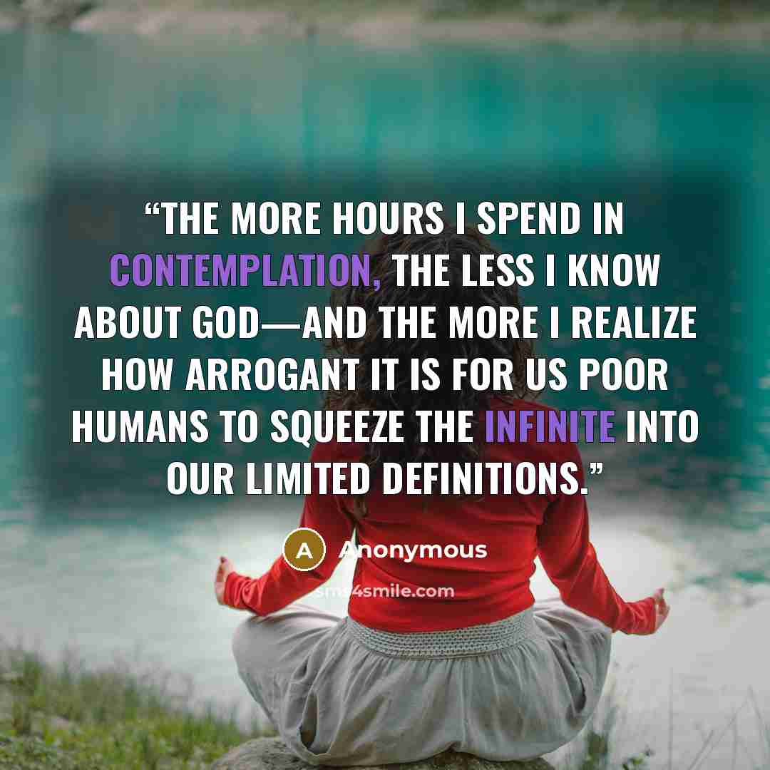 “the more hours I spend in contemplation, the less I know about God—and the more I realize how arrogant it is for us poor humans to squeeze the Infinite into our limited definitions.” quote by Anonymous