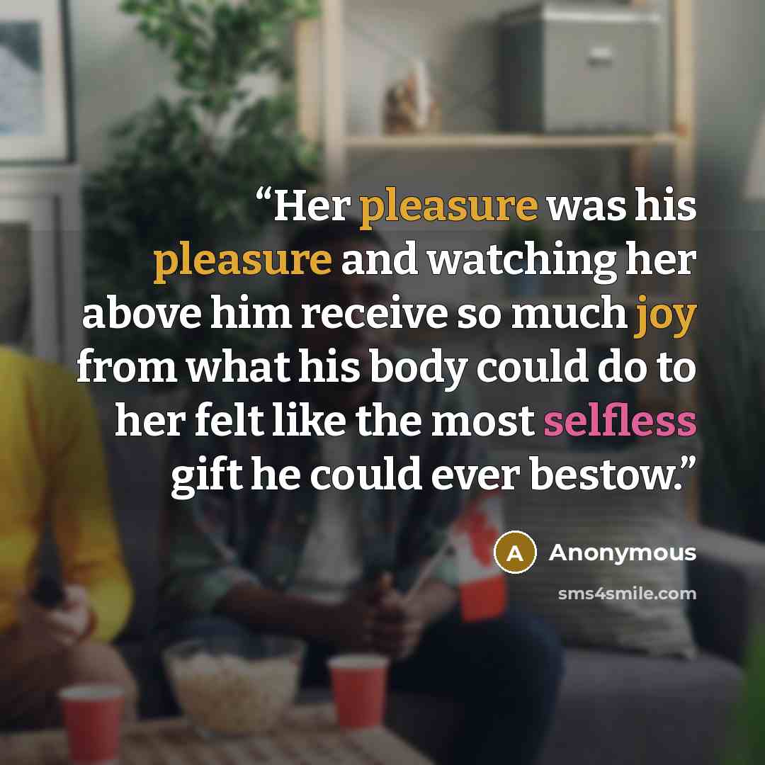 “Her pleasure was his pleasure and watching her above him receive so much joy from what his body could do to her felt like the most selfless gift he could ever bestow.” quote by Anonymous