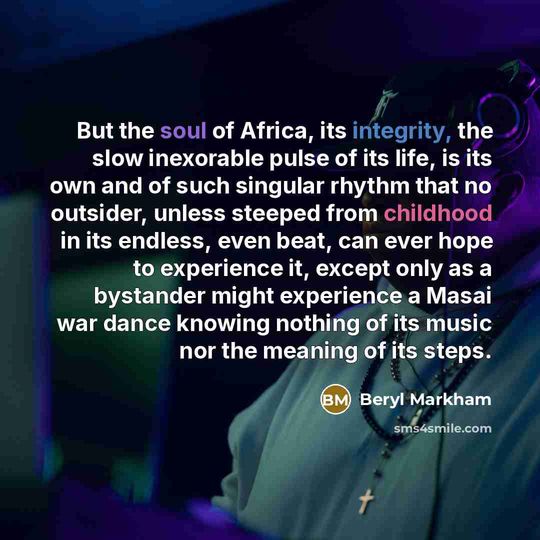 “But the soul of Africa, its integrity, the slow inexorable pulse of its life, is its own and of such singular rhythm that no outsider, unless steeped from childhood in its endless, even beat, can ever hope to experience it, except only as a bystander might experience a Masai war dance knowing…” quote by Beryl Markham
