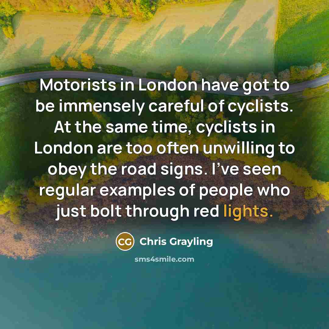 “Motorists in London have got to be immensely careful of cyclists. At the same time, cyclists in London are too often unwilling to obey the road signs. I've seen regular examples of people who just bolt through red lights.” quote by Chris Grayling