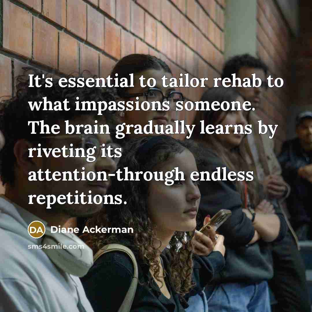 “It's essential to tailor rehab to what impassions someone. The…” quote by Diane Ackerman