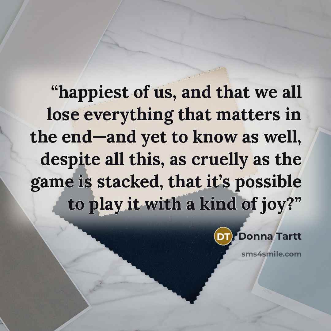 “happiest of us, and that we all lose everything that matters in the end—and yet to know as well, despite all this, as cruelly as the game is stacked, that it’s possible to play it with a kind of joy?” quote by Donna Tartt
