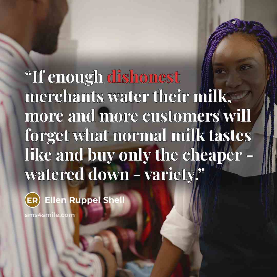 “If enough dishonest merchants water their milk, more and more customers will forget what normal milk tastes like and buy only the cheaper - watered down - variety.” quote by Ellen Ruppel Shell