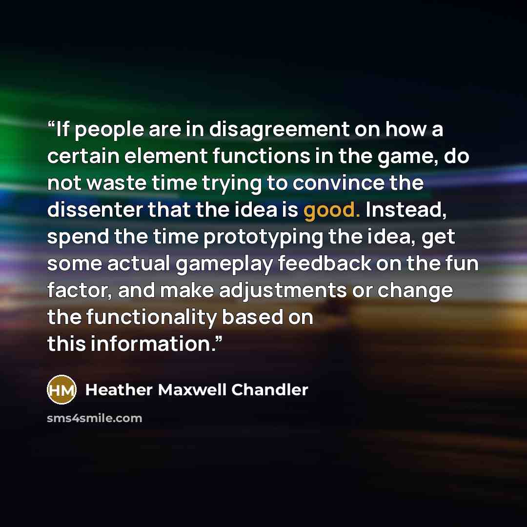 “If people are in disagreement on how a certain element functions in the game, do not waste time trying to convince the dissenter that the idea is good. Instead, spend the time prototyping the idea, get some actual gameplay feedback on the fun factor, and make adjustments or change the…” quote by Heather Maxwell Chandler