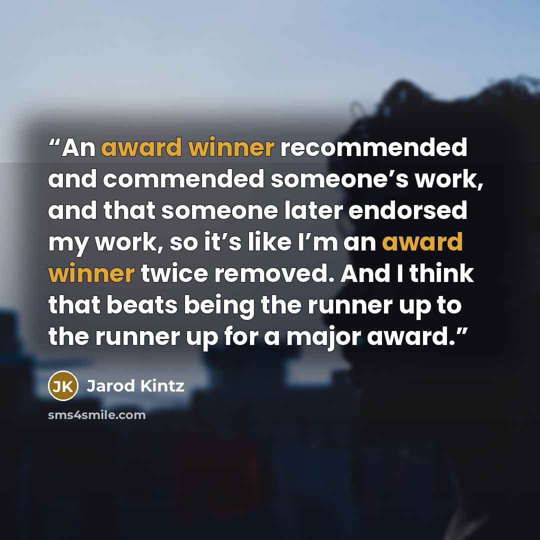 “An award winner recommended and commended someone’s work, and that someone later endorsed my work, so it’s like I’m an award winner twice removed. And I think that beats being the runner up to the runner up for a major award.” quote by Jarod Kintz