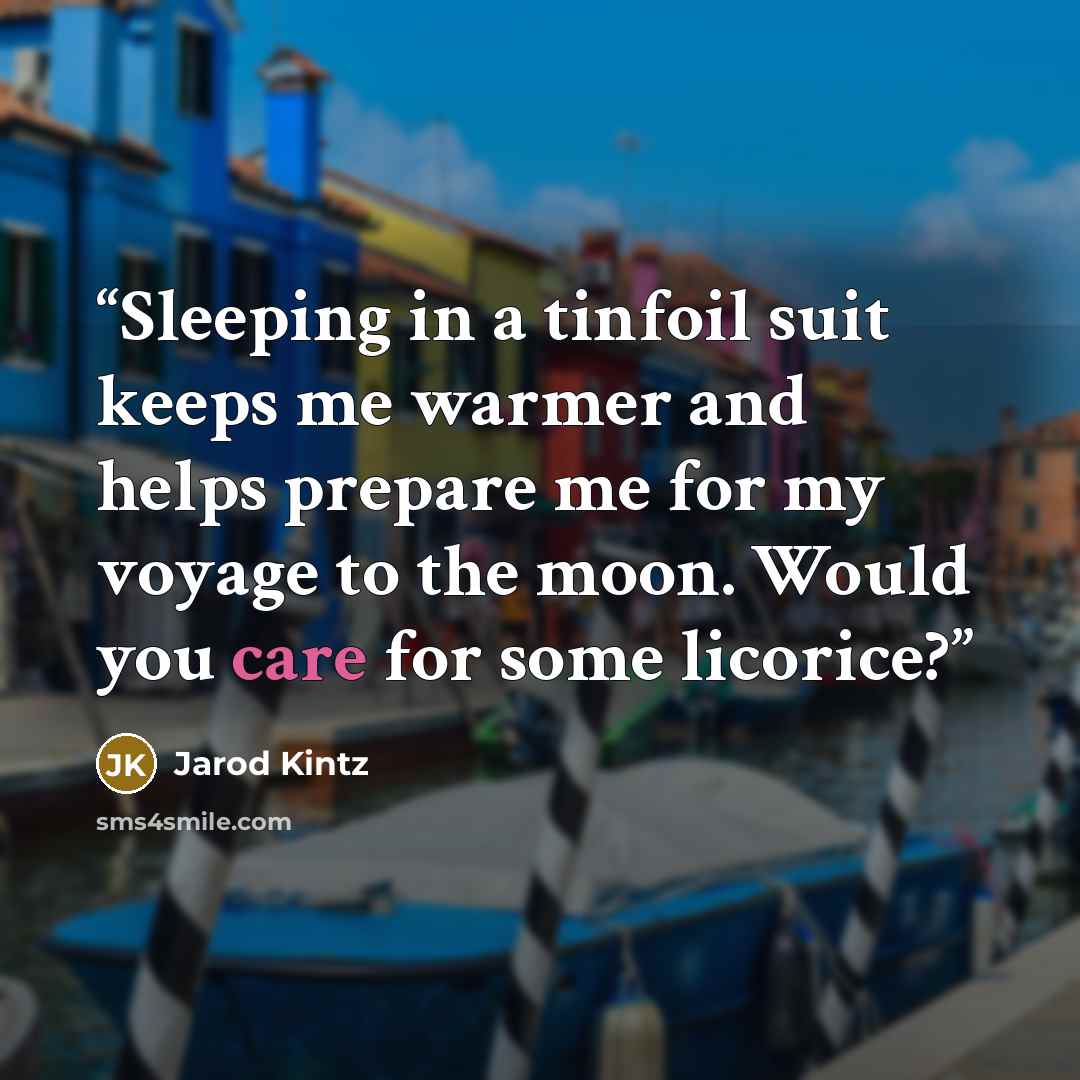 “Sleeping in a tinfoil suit keeps me warmer and helps prepare me for my voyage to the moon. Would you care for some licorice?” quote by Jarod Kintz