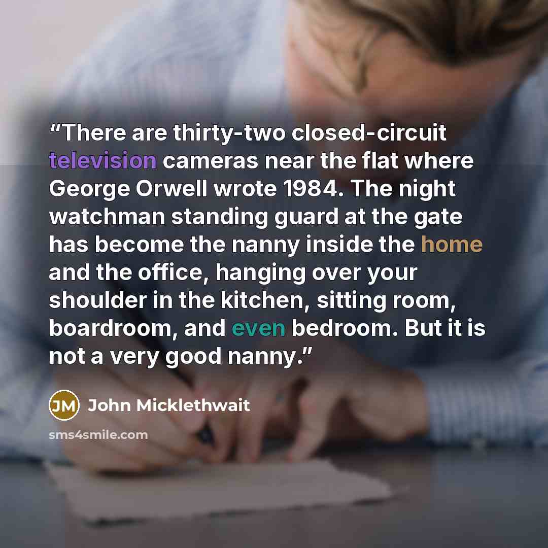 “There are thirty-two closed-circuit television cameras near the flat where George Orwell wrote 1984. The night watchman standing guard at the gate has become the nanny inside the home and the office, hanging over your shoulder in the kitchen, sitting room, boardroom, and even bedroom. But it is…” quote by John Micklethwait
