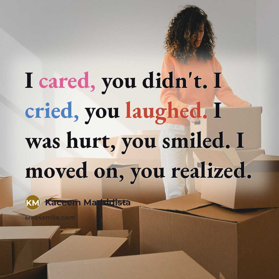 “I cared, you didn't. I cried, you laughed. I was hurt, you smiled. I moved on, you realized.” quote by Kaceem Madridista