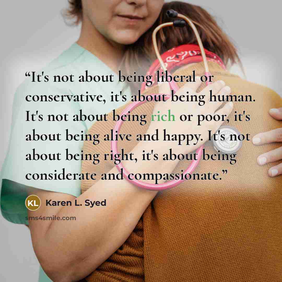 “It's not about being liberal or conservative, it's about being human. It's not about being rich or poor, it's about being alive and happy. It's not about being right, it's about being considerate and compassionate.” quote by Karen L. Syed