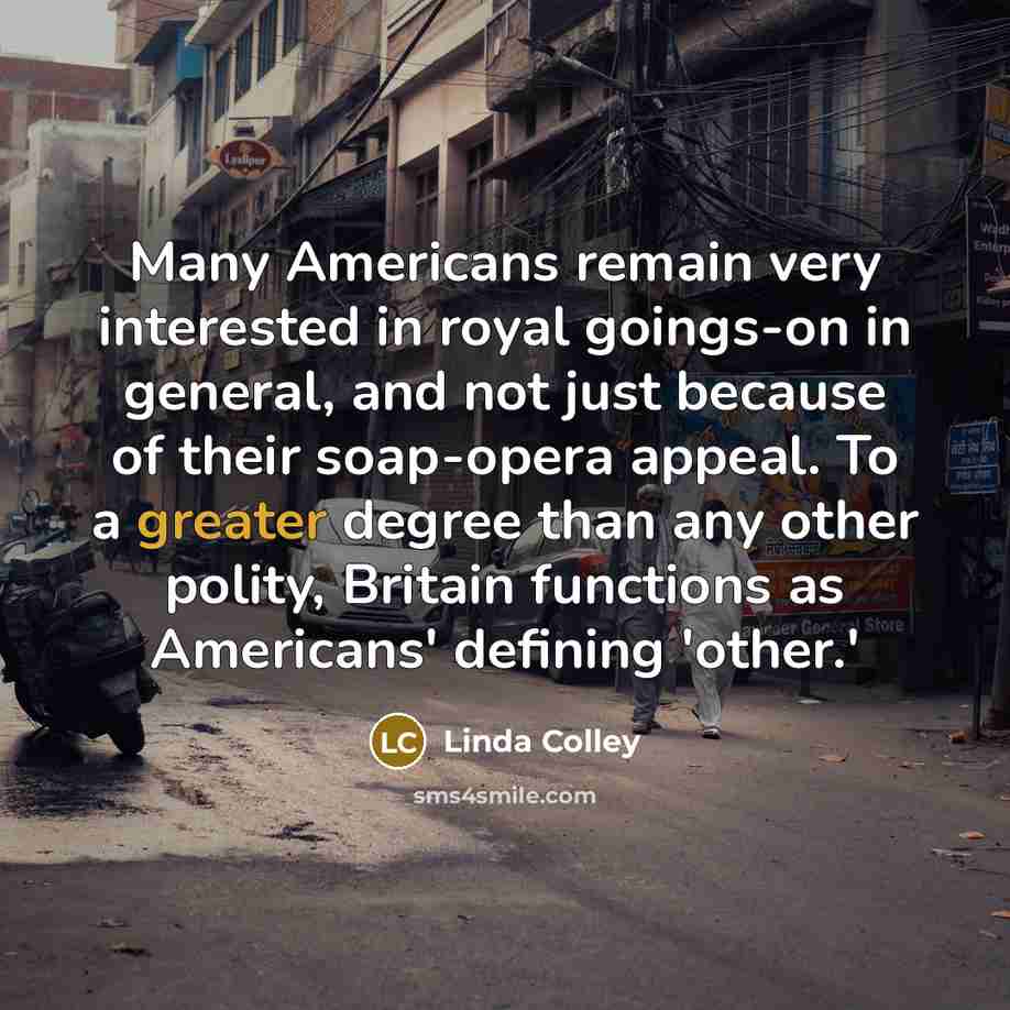“Many Americans remain very interested in royal goings-on in general, and not just because of their soap-opera appeal. To a greater degree than any other polity, Britain functions as Americans' defining 'other.'” quote by Linda Colley