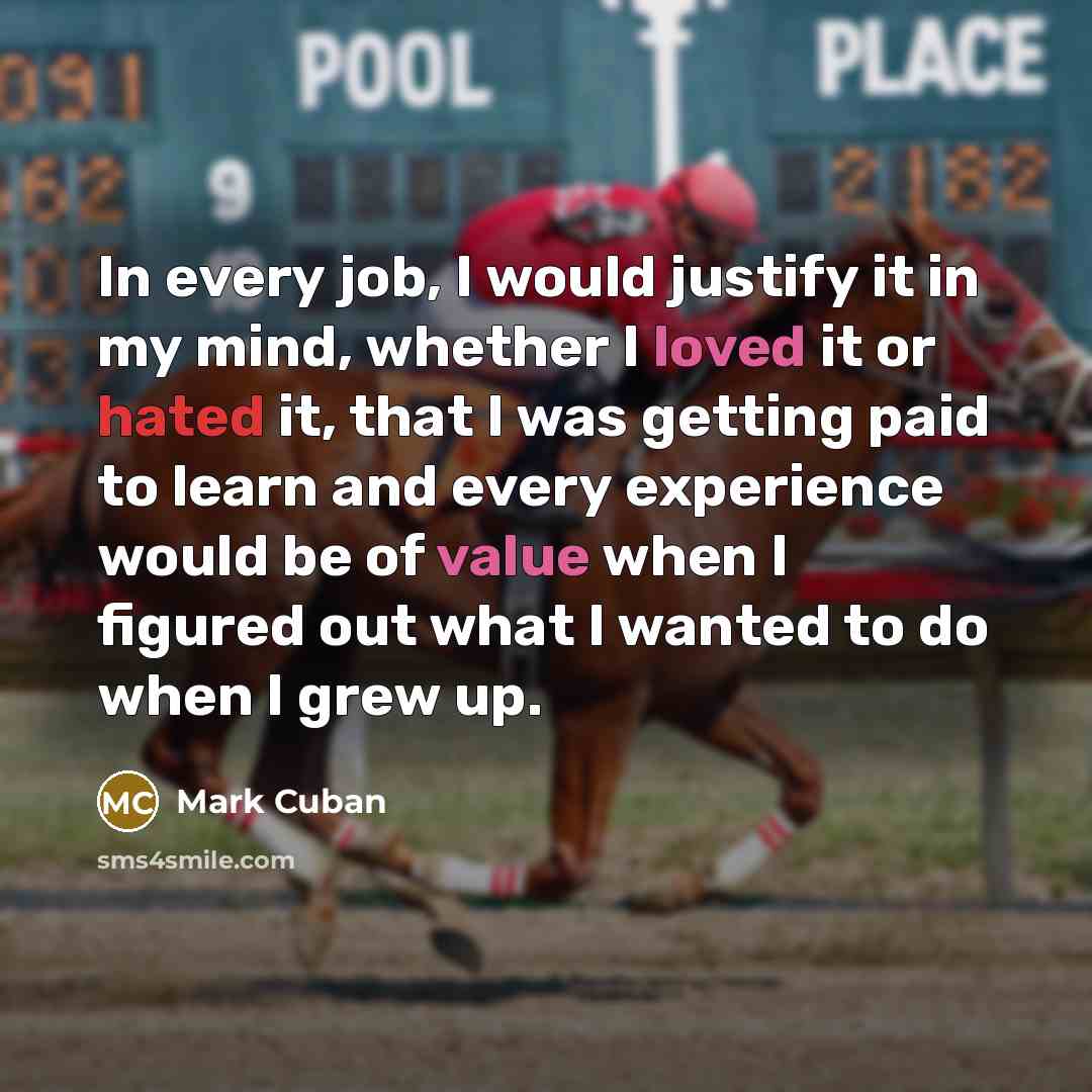 “In every job, I would justify it in my mind, whether I loved it or hated it, that I was getting paid to learn and every experience would be of value when I figured out what I wanted to do when I grew up.” quote by Mark Cuban