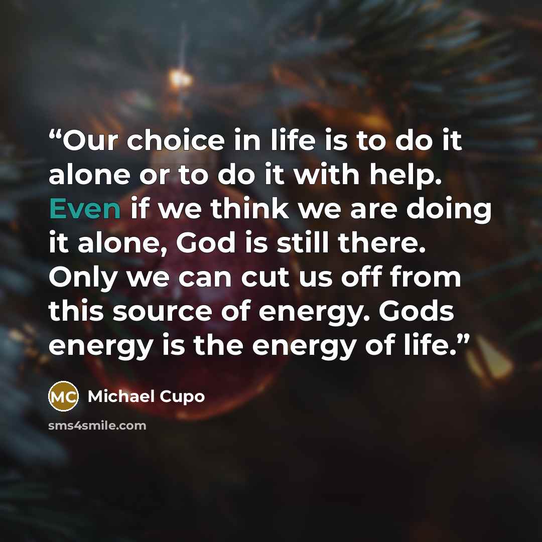 “Our choice in life is to do it alone or to do it with help. Even if we think we are doing it alone, God is still there. Only we can cut us off from this source of energy. Gods energy is the energy of life.” quote by Michael Cupo