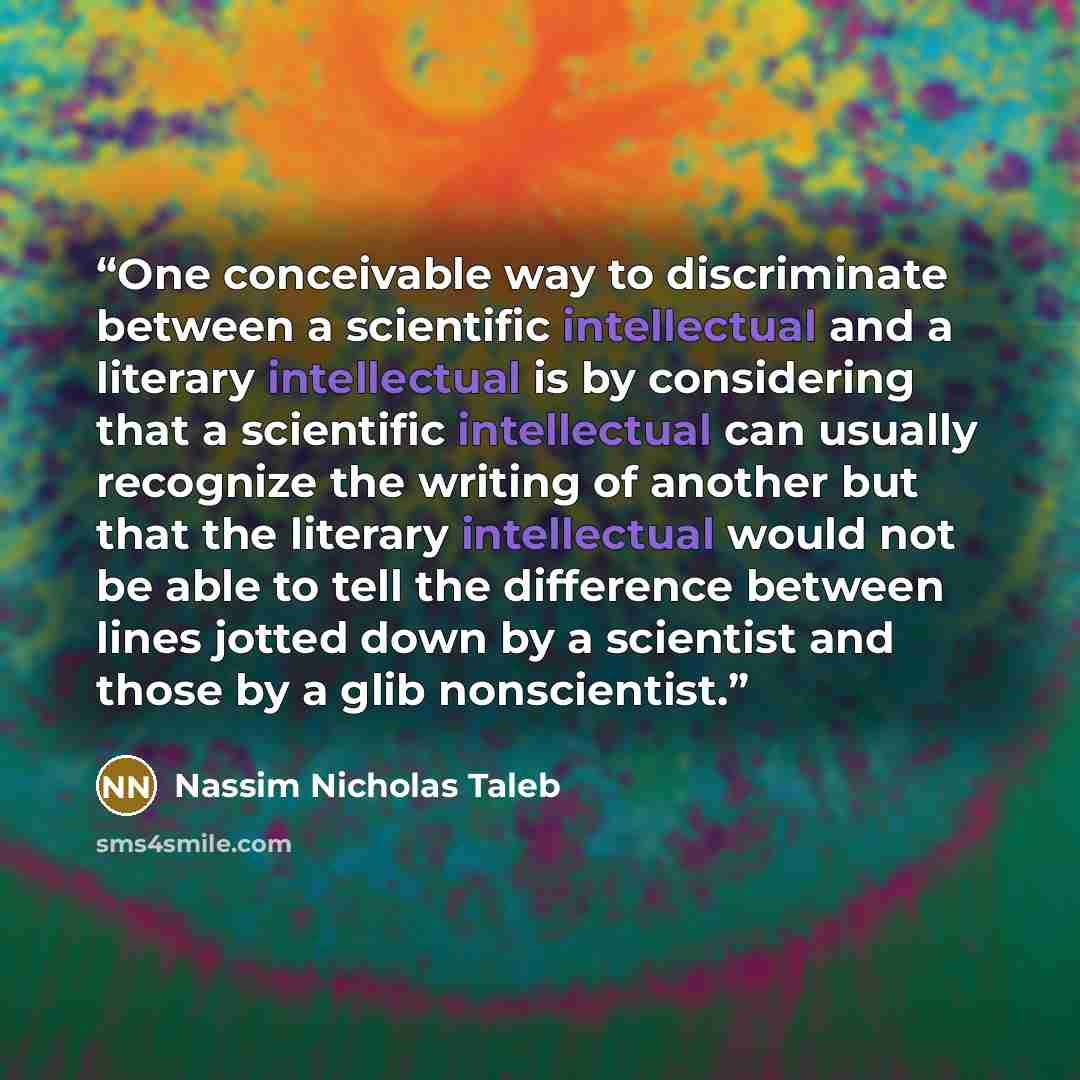 “One conceivable way to discriminate between a scientific intellectual and a literary intellectual is by considering that a scientific intellectual can usually recognize the writing of another but that the literary intellectual would not be able to tell the difference between lines jotted down by a…” quote by Nassim Nicholas Taleb