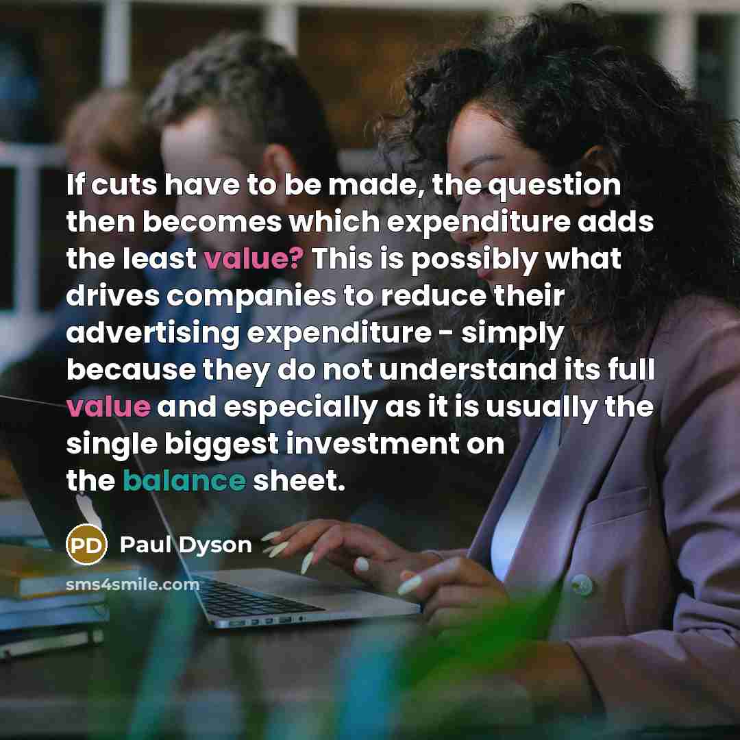 “If cuts have to be made, the question then becomes which expenditure adds the least value? This is possibly what drives companies to reduce their advertising expenditure - simply because they do not understand its full value and especially as it is usually the single biggest investment on the…” quote by Paul Dyson