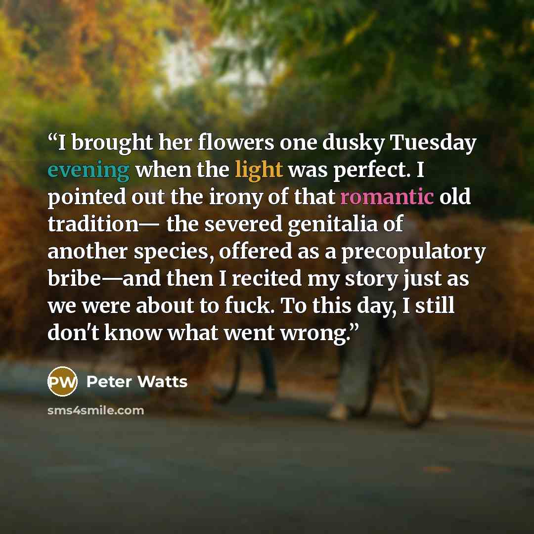 “I brought her flowers one dusky Tuesday evening when the light was perfect. I pointed out the irony of that romantic old tradition— the severed genitalia of another species, offered as a precopulatory bribe—and then I recited my story just as we were about to fuck. To this day, I still don't know…” quote by Peter Watts