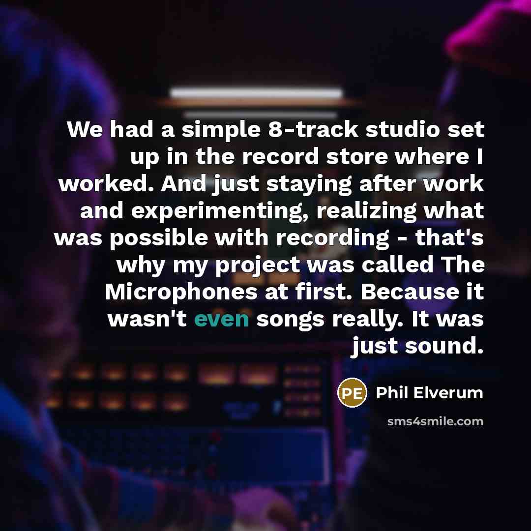 “We had a simple 8-track studio set up in the record store where I worked. And just staying after work and experimenting, realizing what was possible with recording - that's why my project was called The Microphones at first. Because it wasn't even songs really. It was just sound.” quote by Phil Elverum