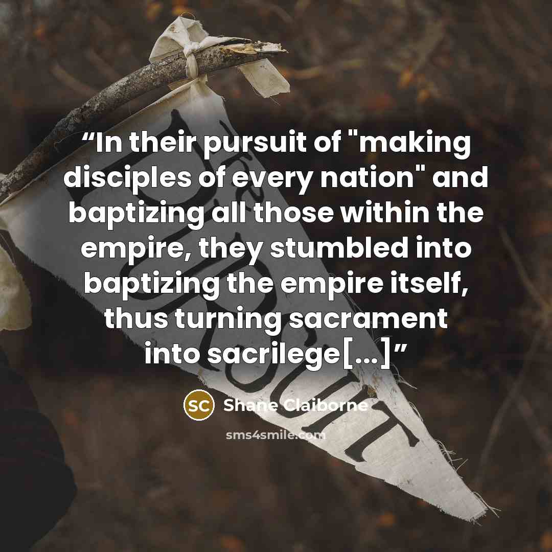 “In their pursuit of "making disciples of every nation" and baptizing all those within the empire, they stumbled into baptizing the empire itself, thus turning sacrament into sacrilege[...]” quote by Shane Claiborne