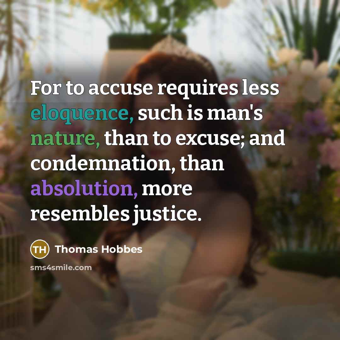 “For to accuse requires less eloquence, such is man's nature, than to excuse; and condemnation, than absolution, more resembles justice.” quote by Thomas Hobbes