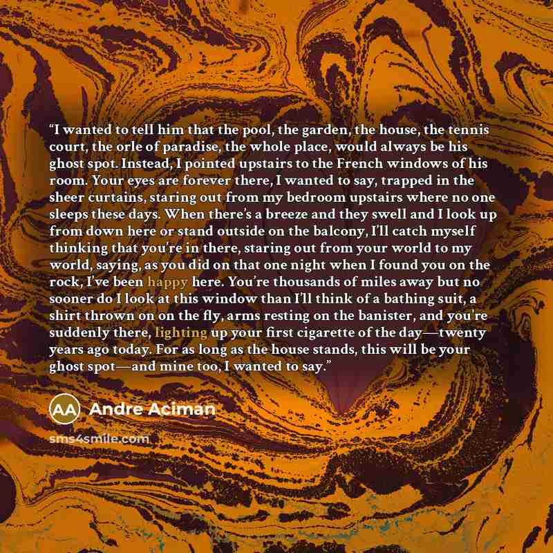 “I wanted to tell him that the pool, the garden, the house, the tennis court, the orle of paradise, the whole place, would always be his ghost spot. Instead, I pointed upstairs to the French windows of his room. Your eyes are forever there, I wanted to say, trapped in the sheer curtains, staring…” quote by André Aciman
