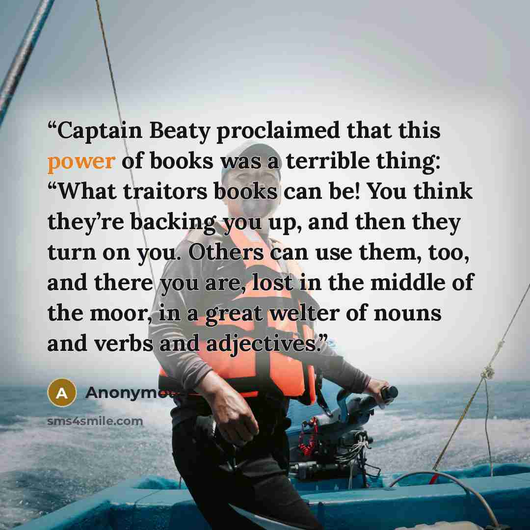 “Captain Beaty proclaimed that this power of books was a terrible thing: “What traitors books can be! You think they’re backing you up, and then they turn on you. Others can use them, too, and there you are, lost in the middle of the moor, in a great welter of nouns and verbs and adjectives.” quote by Anonymous