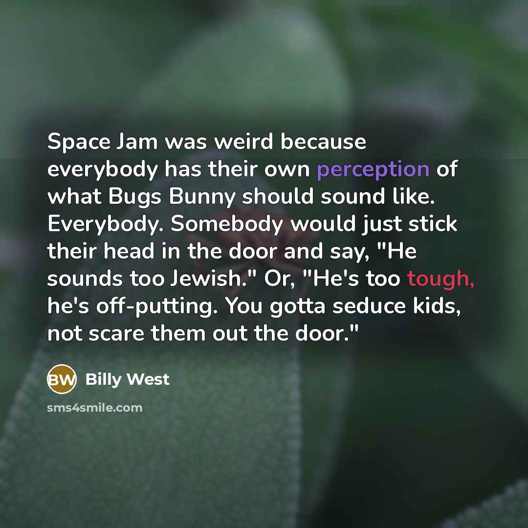 “Space Jam was weird because everybody has their own perception of what Bugs Bunny should sound like. Everybody. Somebody would just stick their head in the door and say, "He sounds too Jewish." Or, "He's too tough, he's off-putting. You gotta seduce kids, not scare them out the door."” quote by Billy West
