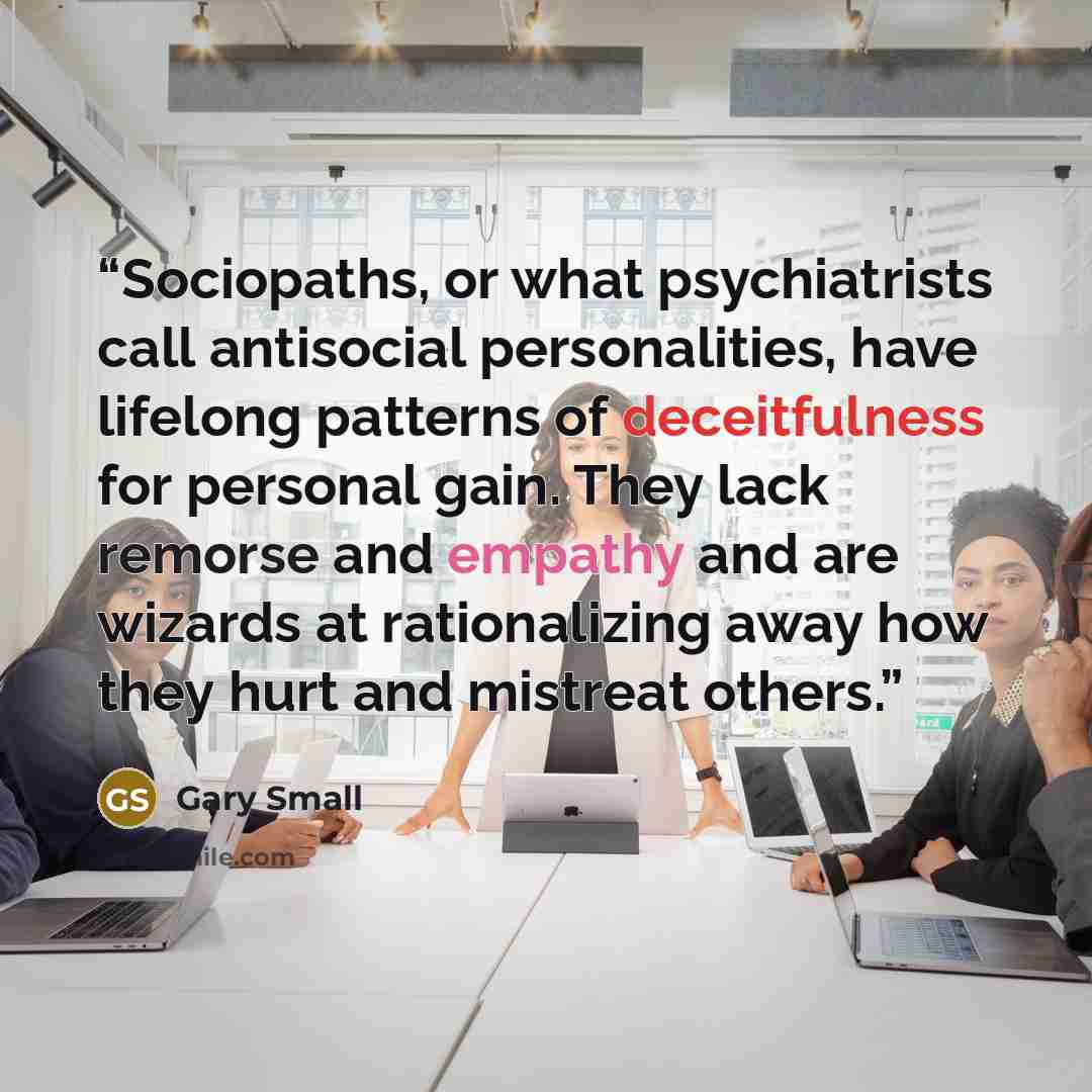 “Sociopaths, or what psychiatrists call antisocial personalities, have lifelong patterns of deceitfulness for personal gain. They lack remorse and empathy and are wizards at rationalizing away how they hurt and mistreat others.” quote by Gary Small