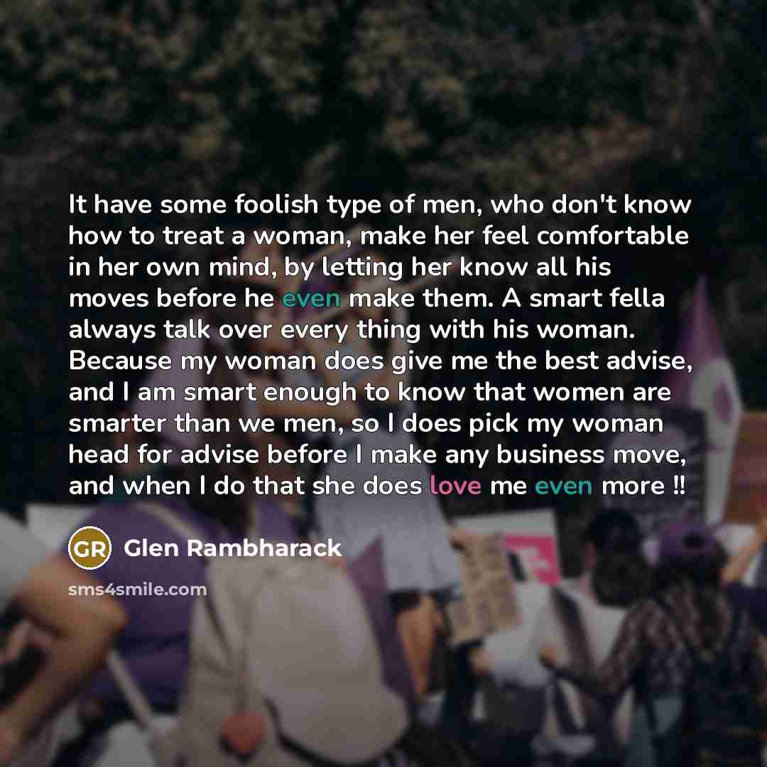 “It have some foolish type of men, who don't know how to treat a woman, make her feel comfortable in her own mind, by letting her know all his moves before he even make them. A smart fella always talk over every thing with his woman. Because my woman does give me the best advise, and I am smart…” quote by Glen Rambharack