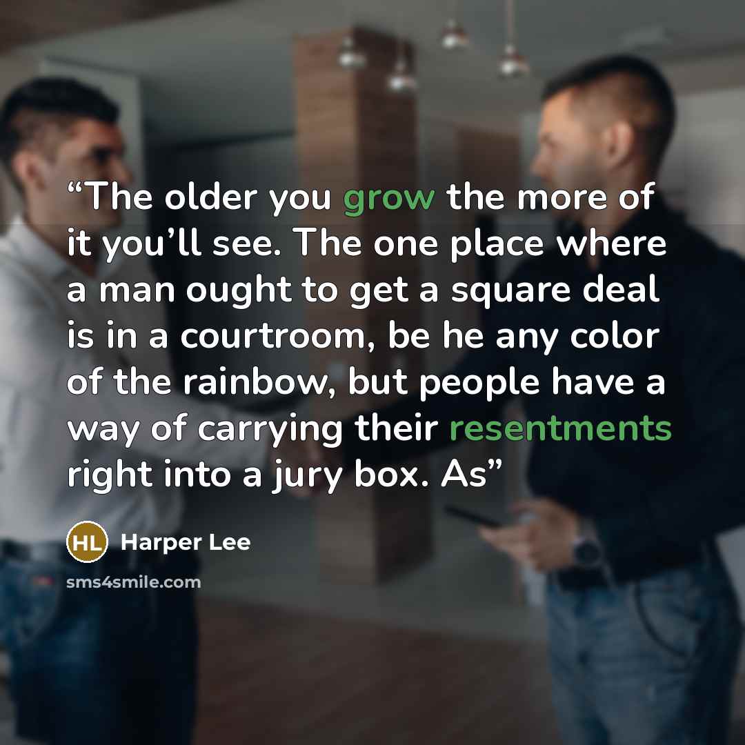 “The older you grow the more of it you’ll see. The one place where a man ought to get a square deal is in a courtroom, be he any color of the rainbow, but people have a way of carrying their resentments right into a jury box. As” quote by Harper Lee