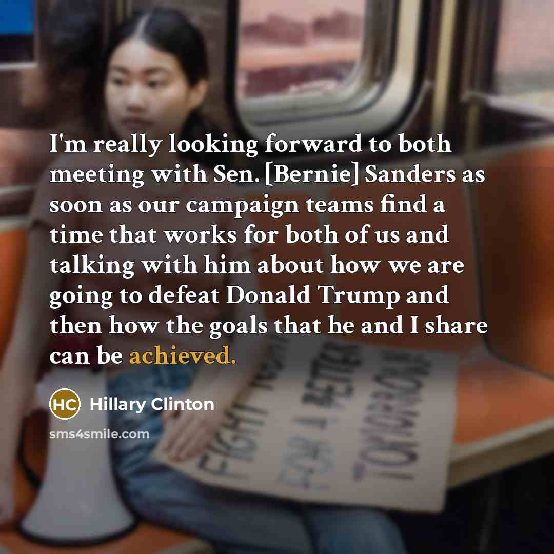 “I'm really looking forward to both meeting with Sen. [Bernie] Sanders as soon as our campaign teams find a time that works for both of us and talking with him about how we are going to defeat Donald Trump and then how the goals that he and I share can be achieved.” quote by Hillary Clinton