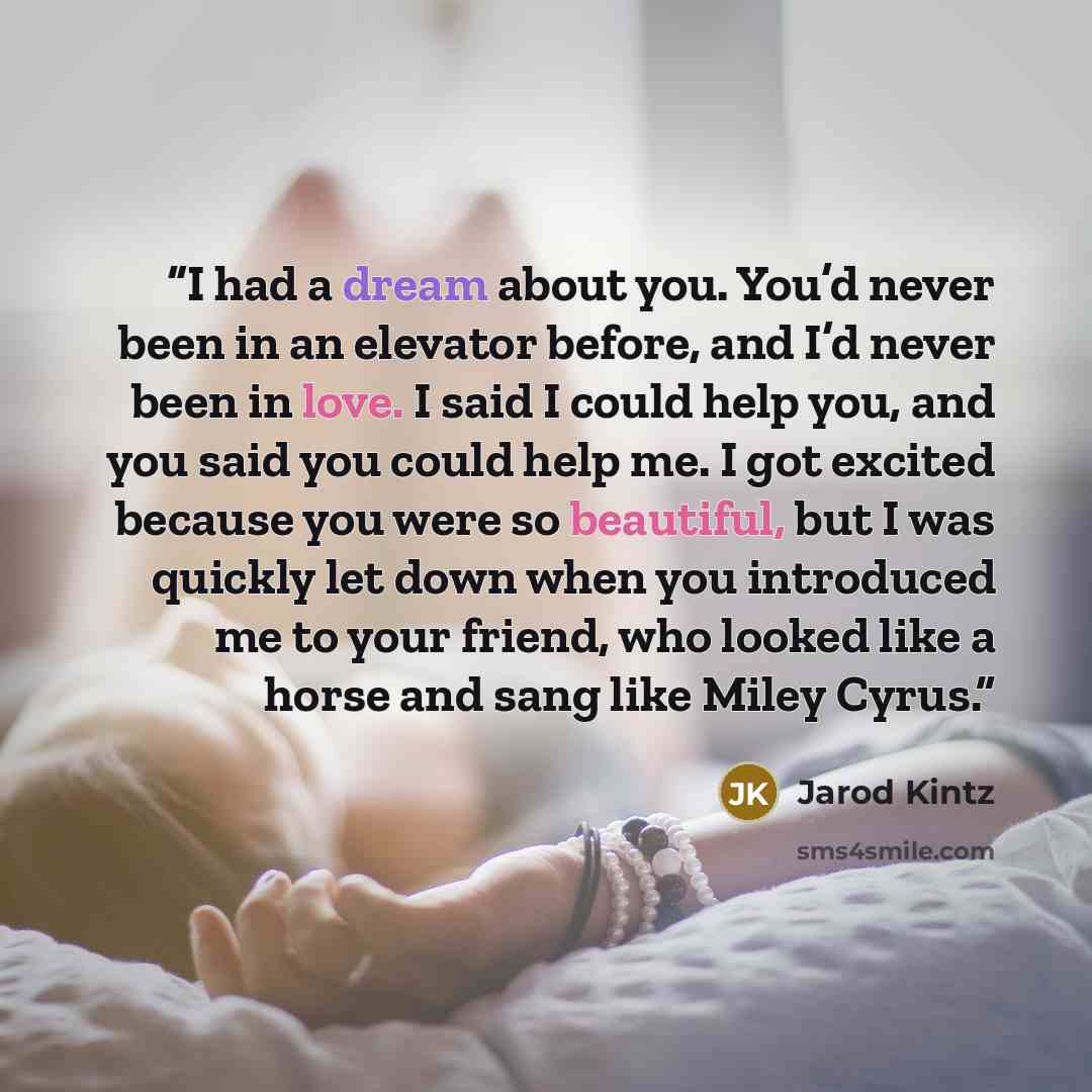 “I had a dream about you. You’d never been in an elevator before, and I’d never been in love. I said I could help you, and you said you could help me. I got excited because you were so beautiful, but I was quickly let down when you introduced me to your friend, who looked like a horse and sang like…” quote by Jarod Kintz