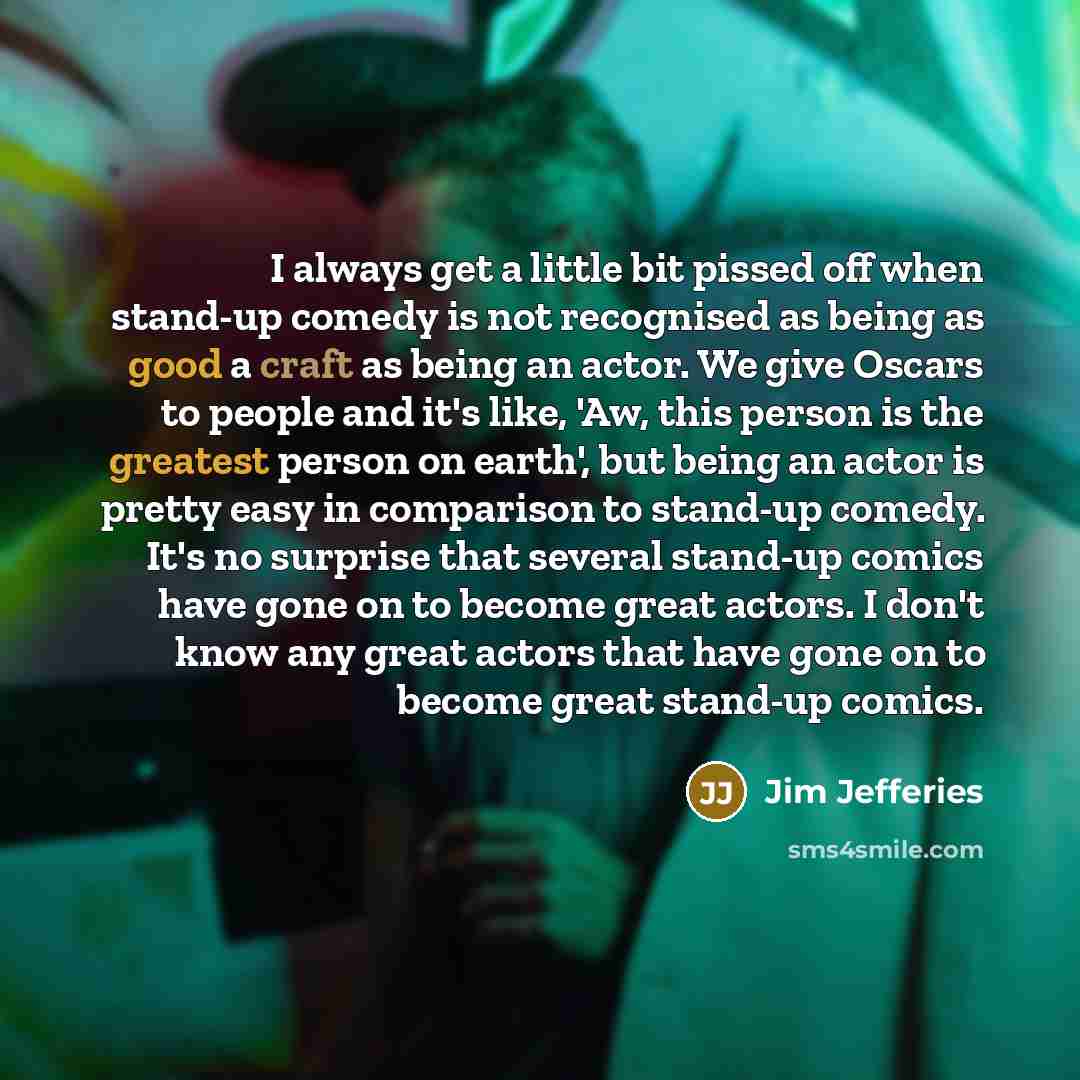“I always get a little bit pissed off when stand-up comedy is not recognised as being as good a craft as being an actor. We give Oscars to people and it's like, 'Aw, this person is the greatest person on earth', but being an actor is pretty easy in comparison to stand-up comedy. It's no surprise…” quote by Jim Jefferies