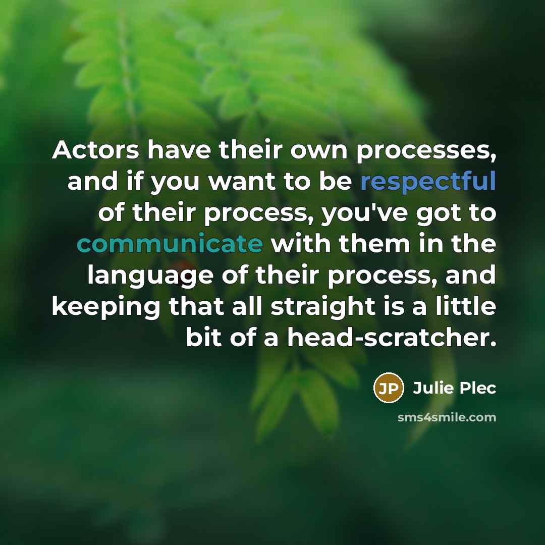 “Actors have their own processes, and if you want to be respectful of their process, you've got to communicate with them in the language of their process, and keeping that all straight is a little bit of a head-scratcher.” quote by Julie Plec